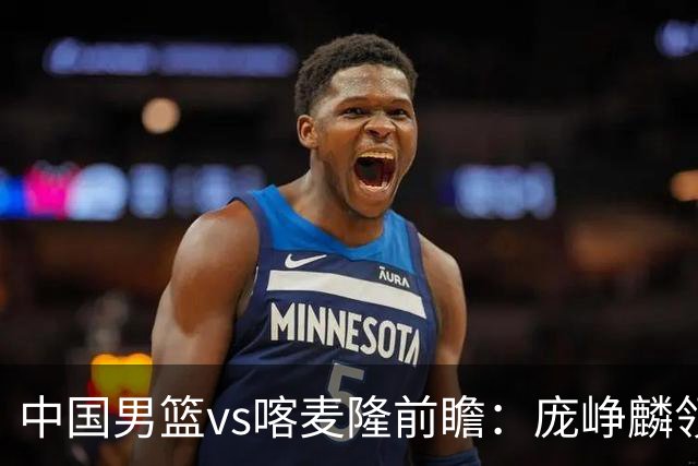 中国男篮vs喀麦隆前瞻：庞峥麟领衔后卫国手有望大战NBA现役球员